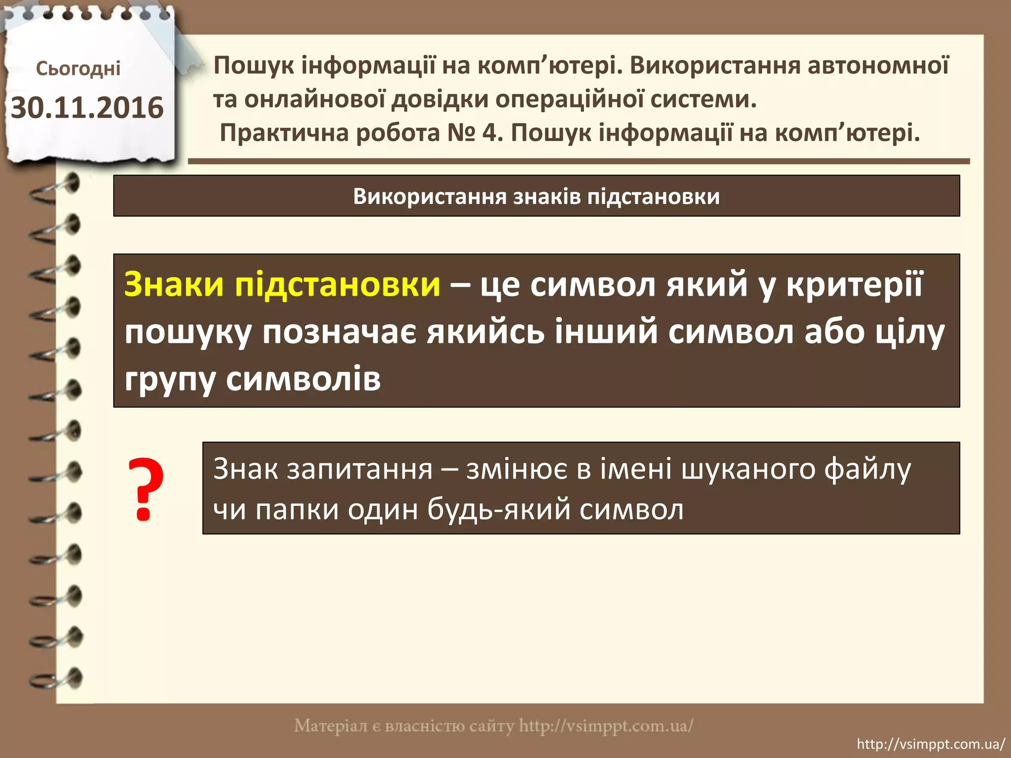 Сьогодні
30.11.2016
http://vsimppt.com.ua/
http://vsimppt.com.ua/
Використання знаків підстановки
Знаки підстановки – це символ який у критерії
пошуку позначає якийсь інший символ або цілу
групу символів
? Знак запитання – змінює в імені шуканого файлу
чи папки один будь-який символ
Пошук інформації на комп’ютері. Використання автономної
та онлайнової довідки операційної системи.
Практична робота № 4. Пошук інформації на комп’ютері.
 