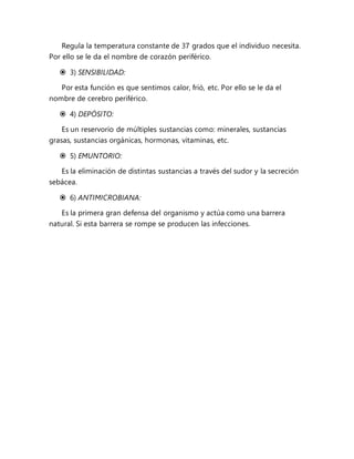 Regula la temperatura constante de 37 grados que el individuo necesita.
Por ello se le da el nombre de corazón periférico.
 3) SENSIBILIDAD:
Por esta función es que sentimos calor, frió, etc. Por ello se le da el
nombre de cerebro periférico.
 4) DEPÓSITO:
Es un reservorio de múltiples sustancias como: minerales, sustancias
grasas, sustancias orgánicas, hormonas, vitaminas, etc.
 5) EMUNTORIO:
Es la eliminación de distintas sustancias a través del sudor y la secreción
sebácea.
 6) ANTIMICROBIANA:
Es la primera gran defensa del organismo y actúa como una barrera
natural. Si esta barrera se rompe se producen las infecciones.
 