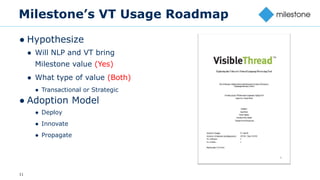 11
Milestone’s VT Usage Roadmap
● Hypothesize
● Will NLP and VT bring
Milestone value (Yes)
● What type of value (Both)
● Transactional or Strategic
● Adoption Model
● Deploy
● Innovate
● Propagate
 