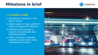 16
Milestone in brief
Milestone Group Confidential
● Founded in 1998
● Standalone company in the
Canon Group
● Global leader in open platform
video management software
● Software sold through a
network of authorized and
certified partners
● Offer customers a flexible,
scalable, future-proof video
management solution
 