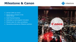 17
Milestone & Canon
● Owned 100% by Canon
● Stand-alone company in the
Canon Group
● Solid financial backing
● Dedicated to technological innovation
● Shared vision for video surveillance
● Ownership endorsed by Milestone partners
 