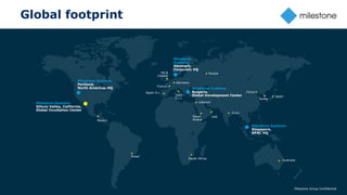 19
Global footprint
Milestone Group Confidential
Germany
France
UK &
Ireland
Milestone
Systems
Denmark,
Corporate HQ
Italia
S.r.l.
Spain S.L.
Milestone Systems
Bulgaria,
Global Development Center
Milestone Systems
Singapore,
APAC HQ
Milestone Systems
Silicon Valley, California,
Global Incubation Center
Milestone Systems
Portland,
North Americas HQ
Brasil
Lebanon
Mexico
China
Russia
Korea
Japan
South Africa
India
Saudi
Arabia
Australia
UAE
 