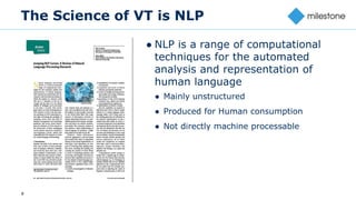 8
The Science of VT is NLP
● NLP is a range of computational
techniques for the automated
analysis and representation of
human language
● Mainly unstructured
● Produced for Human consumption
● Not directly machine processable
 