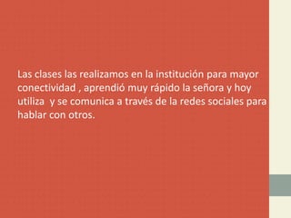 Las clases las realizamos en la institución para mayor
conectividad , aprendió muy rápido la señora y hoy
utiliza y se comunica a través de la redes sociales para
hablar con otros.
 