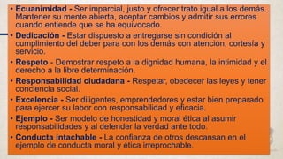 • Ecuanimidad - Ser imparcial, justo y ofrecer trato igual a los demás.
Mantener su mente abierta, aceptar cambios y admitir sus errores
cuando entiende que se ha equivocado.
• Dedicación - Estar dispuesto a entregarse sin condición al
cumplimiento del deber para con los demás con atención, cortesía y
servicio.
• Respeto - Demostrar respeto a la dignidad humana, la intimidad y el
derecho a la libre determinación.
• Responsabilidad ciudadana - Respetar, obedecer las leyes y tener
conciencia social.
• Excelencia - Ser diligentes, emprendedores y estar bien preparado
para ejercer su labor con responsabilidad y eficacia.
• Ejemplo - Ser modelo de honestidad y moral ética al asumir
responsabilidades y al defender la verdad ante todo.
• Conducta intachable - La confianza de otros descansan en el
ejemplo de conducta moral y ética irreprochable.
 
