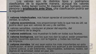 Los valores son de distintos tipos y podríamos
clasificarlos de la siguiente manera, aunque los valores
cambien, todos tienen como fin mejorar al ser humano como
persona y enaltecerlo ante Dios. una clasificación podría ser
la siguiente:
1. valores intelectuales. nos hacen apreciar el conocimiento, la
verdad, la cultura.
2. valores económicos. nos proporcionan todo lo que nos es útil; se
podría decir que son valores de uso y de cambio.
3. valores sensibles. conducen al placer del espíritu, del
esparcimiento de la alegría.
4. valores estéticos. nos muestran lo bello en todas sus facetas.
5. valores biológicos. son los que nos dan la salud, están presentes
cuando hacemos ejercicio, con la higiene, y todas las normas
de limpieza.
6. valores morales. tal vez sean estos los más importantes en esta
clasificación. el tener presente estos nos acercan a ser bondadosos,
a tener justicia, a ser tolerantes, responsables, solidarios, leales, ser
dignos en la amistad, estar en paz, etc.
 
