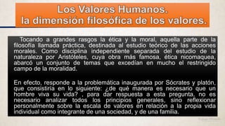 Tocando a grandes rasgos la ética y la moral, aquella parte de la
filosofía llamada práctica, destinada al estudio teórico de las acciones
morales. Como disciplina independiente separada del estudio de la
naturaleza por Aristóteles, cuya obra más famosa, ética nicomaquea,
abarcó un conjunto de temas que excedían en mucho el restringido
campo de la moralidad.
En efecto, responde a la problemática inaugurada por Sócrates y platón,
que consistiría en lo siguiente: ¿de qué manera es necesario que un
hombre viva su vida? , para dar respuesta a esta pregunta, no es
necesario analizar todos los principios generales, sino reflexionar
personalmente sobre la escala de valores en relación a la propia vida
individual como integrante de una sociedad, y de una familia.
 