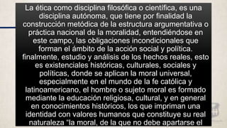 La ética como disciplina filosófica o científica, es una
disciplina autónoma, que tiene por finalidad la
construcción metódica de la estructura argumentativa o
práctica nacional de la moralidad, entendiéndose en
este campo, las obligaciones incondicionales que
forman el ámbito de la acción social y política.
finalmente, estudio y análisis de los hechos reales, esto
es existenciales históricas, culturales, sociales y
políticas, donde se aplican la moral universal,
especialmente en el mundo de la fe católica y
latinoamericano, el hombre o sujeto moral es formado
mediante la educación religiosa, cultural, y en general
en conocimientos históricos, los que impriman una
identidad con valores humanos que constituye su real
naturaleza “la moral, de la que no debe apartarse el
 