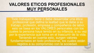 VALORES ETICOS PROFESIONALES
MUY PERSONALES
Todo trabajador tiene o debe desarrollar una ética
profesional que defina la lealtad que le debe a su
trabajo, profesión, empresa y compañeros de labor,
esto se basa en los VALORES personales con los
cuales la persona haya tenido en su infancia, a su vez
por la experiencia que toma en el trascurrir de la vida.
Teniendo en cuenta esto, surgen valores
fundamentales en todo profesional, los cuales están
regidos a su compromiso con la sociedad.
 
