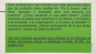 • Todo profesional o ser humano que este ejerciendo algún
tipo de profesión debe meditar en: "Es lo bueno, real o
ideal, deseado o deseable para una persona y/o
colectivo" ¿Estoy haciendo lo que debo hacer? ¿Estoy
haciendo lo propio que beneficia a mi cliente, a mi patrón,
a la sociedad, a la organización, a mi país, al planeta? Y
consecuencialmente, ¿Estoy participando de lo que tengo
derecho?. Queda en usted la decisión.
• Hay tres factores generales que influyen en el individuo al
tomar decisiones éticas o antiéticas (Ferrell, 87-96), los
cuales son:
 