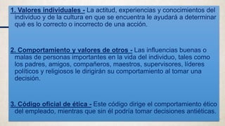 1. Valores individuales - La actitud, experiencias y conocimientos del
individuo y de la cultura en que se encuentra le ayudará a determinar
qué es lo correcto o incorrecto de una acción.
2. Comportamiento y valores de otros - Las influencias buenas o
malas de personas importantes en la vida del individuo, tales como
los padres, amigos, compañeros, maestros, supervisores, líderes
políticos y religiosos le dirigirán su comportamiento al tomar una
decisión.
3. Código oficial de ética - Este código dirige el comportamiento ético
del empleado, mientras que sin él podría tomar decisiones antiéticas.
 