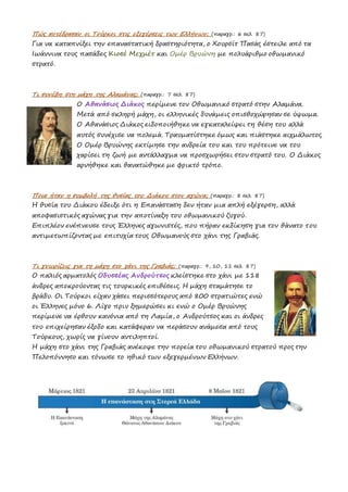 Πώς αντέδρασαν οι Τούρκοι στις εξεγέρσεις των Ελλήνων; (παραγρ.: 6 σελ. 87)
Για να καταπνίξει την επαναστατική δραστηριότητα, ο Χουρσίτ Πασάς έστειλε από τα
Ιωάννινα τους πασάδες Κιοσέ Μεχμέτ και Ομέρ Βρυώνη με πολυάριθμο οθωμανικό
στρατό.
Τι συνέβη στη μάχη της Αλαμάνας; (παραγρ.: 7 σελ. 87)
Ο Αθανάσιος Διάκος περίμενε τον Οθωμανικό στρατό στην Αλαμάνα.
Μετά από σκληρή μάχη, οι ελληνικές δυνάμεις οπισθοχώρησαν σε ύψωμα.
Ο Αθανάσιος Διάκος ειδοποιήθηκε να εγκαταλείψει τη θέση του αλλά
αυτός συνέχισε να πολεμά. Τραυματίστηκε όμως και πιάστηκε αιχμάλωτος.
Ο Ομέρ Βρυώνης εκτίμησε την ανδρεία του και του πρότεινε να του
χαρίσει τη ζωή με αντάλλαγμα να προσχωρήσει στον στρατό του. Ο Διάκος
αρνήθηκε και θανατώθηκε με φρικτό τρόπο.
Ποια ήταν η συμβολή της θυσίας του Διάκου στον αγώνα; (παραγρ.: 8 σελ. 87)
Η θυσία του Διάκου έδειξε ότι η Επανάσταση δεν ήταν μια απλή εξέγερση, αλλά
αποφασιστικός αγώνας για την αποτίναξη του οθωμανικού ζυγού.
Επιπλέον ενέπνευσε τους Έλληνες αγωνιστές, που πήραν εκδίκηση για τον θάνατο του
αντιμετωπίζοντας με επιτυχία τους Οθωμανούς στο χάνι της Γραβιάς.
Τι γνωρίζεις για τη μάχη στο χάνι της Γραβιάς; (παραγρ.: 9, 10, 11 σελ. 87)
Ο παλιός αρματολός Οδυσσέας Ανδρούτσος κλείστηκε στο χάνι με 118
άνδρες αποκρούοντας τις τουρκικές επιθέσεις. Η μάχη σταμάτησε το
βράδυ. Οι Τούρκοι είχαν χάσει περισσότερους από 800 στρατιώτες ενώ
οι Έλληνες μόνο 6. Λίγο πριν ξημερώσει κι ενώ ο Ομέρ Βρυώνης
περίμενε να έρθουν κανόνια από τη Λαμία, ο Ανδρούτσος και οι άνδρες
του επιχείρησαν έξοδο και κατάφεραν να περάσουν ανάμεσα από τους
Τούρκους, χωρίς να γίνουν αντιληπτοί.
Η μάχη στο χάνι της Γραβιάς ανέκοψε την πορεία του οθωμανικού στρατού προς την
Πελοπόννησο και τόνωσε το ηθικό των εξεγερμένων Ελλήνων.
 