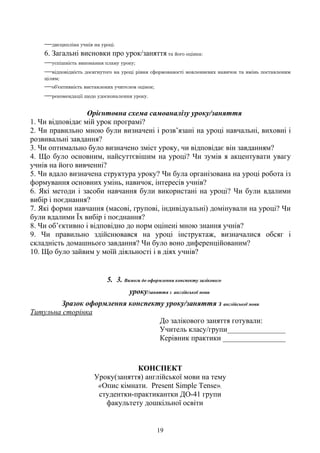 —дисципліна учнів на уроці.
6. Загальні висновки про урок/заняття та його оцінка:
—успішність виконання плану уроку;
—відповідність досягнутого на уроці рівня сформованості мовленнєвих навичок та вмінь поставленим
цілям;
—об'єктивність виставлених учителем оцінок;
—рекомендації щодо удосконалення уроку.
Орієнтовна схема самоаналізу уроку/заняття
1. Чи відповідає мій урок програмі?
2. Чи правильно мною були визначені і розв’язані на уроці навчальні, виховні і
розвивальні завдання?
3. Чи оптимально було визначено зміст уроку, чи відповідає він завданням?
4. Що було основним, найсуттєвішим на уроці? Чи зумів я акцентувати увагу
учнів на його вивченні?
5. Чи вдало визначена структура уроку? Чи була організована на уроці робота із
формування основних умінь, навичок, інтересів учнів?
6. Які методи і засоби навчання були використані на уроці? Чи були вдалими
вибір і поєднання?
7. Які форми навчання (масові, групові, індивідуальні) домінували на уроці? Чи
були вдалими Їх вибір і поєднання?
8. Чи об’єктивно і відповідно до норм оцінені мною знання учнів?
9. Чи правильно здійснювався на уроці інструктаж, визначалися обсяг і
складність домашнього завдання? Чи було воно диференційованим?
10. Що було зайвим у моїй діяльності і в діях учнів?
5. 3. Вимоги до оформлення конспекту залікового
уроку/заняття з англійської мови
Зразок оформлення конспекту уроку/заняття з англійської мови
Титульна сторінка
До залікового заняття готували:
Учитель класу/групи________________
Керівник практики _________________
КОНСПЕКТ
Уроку(заняття) англійської мови на тему
«Опис кімнати. Present Simple Tense»,
студентки-практикантки ДО-41 групи
факультету дошкільної освіти
19
 