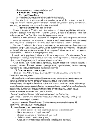 - Що ви знаєте про українськийвіночок?
ІІІ. Робота над темою уроку.
1. Метод «Мікрофон»
Сьогодніми будемо писати стислий переказ тексту.
- Чим відрізняється детальний переказ від стислого? В стислому переказі
потрібно писати головне, що говоритьсяв тексті, випускаючи деяку інформацію,
яка не дуже важлива для передачі змісту розповіді.
2. Інформаціявчителяпро віночок
Кожна дівчинка в Україні знає, що вінок — це давня українська традиція .
Віночок завжди був окрасою голівок дівчат, і кожна виплітала його так
майстерно, щоб він був їй до лиця і підкреслював вроду.
Підросте в сім’ї дівчатко і побіжить на квітучий луг, щоб з чарівних квіточок
— маків та ромашок та волошок — сплести собі дивовижний віночок. Адже
стільки дивини і чарів у тих віночках, стільки неповторної краси і радості!
Віночки. А скільки є їх різних за значенням і виготовленням... Віночок — це
чарівний оберіг для молодих дівчат, який підкреслював їхню вроду і юність; це
весільний віночок на голові молодої, це лавровий вінок, яким нагороджували
переможців. Та хіба всі їх перерахуєш за раз?
З давніх часів українські дівчата любили прикрашати себе віночками, бо це
дуже гарно. Кожнудівочу голівку віночок не тільки прикрашає, пасує їй до лиця,
підкреслює її гарні очі, але й захищає від нечистої сили.
Силу квітам дає сама матінка-природа, щедро наділяє її ніжною красою і
великою силою. Квіткою можна приворожити, причарувати, можна людину
поставити на ноги, вилікувавши від важкої недуги.
3. Вчитель читаєтекстпереказу.
Віночок завжди був окрасою голівок дівчат. Починали носити віночок
дівчатка з трьохроків.
Перший віночок для трирічноїдівчинки плела мама, намочувала у росах,
коли на небі сонце зійде, а тоді до скриніклала. У віночок вплітали
чорнобривці, незабудки, барвінок,ромашки. Кожна квіточка лікувала дитину:
чорнобривцідопомагали позбутися головногоболю, незабудки та барвінок зір
розвивали, а ромашкасерце заспокоювала. У чотири роки плівся інший
віночок. Усі кінчики пелюсток були розсічені.
Для шестирічноїдоньки у вінок вплітали мак, що давав сон.
Для семирічноїдівчинки плели вінок з семи квіточок. В центрі було гроно
калини – символ краси дівочої.
Чарівну силу має дівочий вінок. Всього в українському віночку аж 12
квіточок, і кожна з них – лікар, оберіг.
1. Аналіз тексту за запитаннями.
- В скільки років починали носити дівчатка перший віночок?
- Куди мама клала перший віночок?
- Які квіти вплітали в український віночок?
- Які властивостімали квіти у вінку?
- Скільки всього квіточоквплітали в українськийвіночок?
 