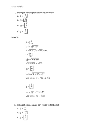 BAB IV VEKTOR
1. Hitunglah panjang dari vektor-vektor berikut
a. 𝑘 = [
6
−8
]
b. 𝑙 = [
9
11
]
c. 𝑚 = [
4
6
−2
]
d. 𝑛 = [
6
9
−7
]
Jawaban :
𝑘 = [
6
−8
]
|𝑘| = √62 + 82
= √36 + 64 = √100 = 10
𝑙 = [
9
11
]
|𝑙| = √92 + 112
√81 + 121 = √202
𝑚 = [
4
6
−2
]
|𝑚| = √42 + 62 + −22
√16 + 36 + 4 = √56 = 2√14
𝑛 = [
6
9
−7
]
|𝑛| = √62 + 92 + −72
√36 + 81 + 49 = √166
2. Hitunglah vektor satuan dari vektor-vektor berikut:
a. 𝑎 = [
4
8
]
b. 𝑏 = [
−5
7
]
c. 𝑐 = [
8
3
−1
]
 