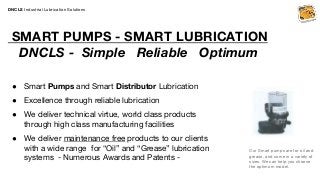 DNCLS Industrial Lubrication Solutions
SMART PUMPS - SMART LUBRICATION
DNCLS - Simple Reliable Optimum
● Smart Pumps and Smart Distributor Lubrication
● Excellence through reliable lubrication
● We deliver technical virtue, world class products
through high class manufacturing facilities
● We deliver maintenance free products to our clients
with a wide range for “Oil” and “Grease” lubrication
systems - Numerous Awards and Patents -
Our Smart pumps are for oil and
grease, and come in a variety of
sizes. We can help you choose
the optimum model.
 