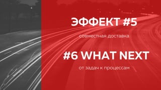 ЭФФЕКТ #5
совместная доставка
#6 WHAT NEXT
от задач к процессам
 