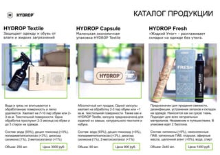 КАТАЛОГ ПРОДУКЦИИ
HYDROP Textile
Защищает одежду и обувь от
влаги и жидких загрязнений
Вода и грязь не впитываются в
обработанную поверхность и легко
удаляются. Хватает на 7-10 пар обуви или 2-
3 кв.м. Текстильной поверхности. Одна
обработка прослужит 2-3 месяца на обуви и
до 5 стирок на одежде.
Состав: вода (93%), децил глюкозид (<3%),
полидиметилсилоксан (<3%), диоксид
силикона (1%), 2-метоксиэтанол (<1%)
Объем: 250 мл. Цена 3000 руб.
Абсолютный хит продаж. Одной капсулы
хватает на обработку 2-3 пар обуви или ~1
кв.м. текстильной поверхности. Также как и
HYDROP Textile, капсула предназначена для
изделий из замши, натурального текстиля и
нубука.
Состав: вода (93%), децил глюкозид (<3%),
полидиметилсилоксан (<3%), диоксид
силикона (1%), 2-метоксиэтанол (<1%)
Объем: 60 мл. Цена 900 руб.
HYDROP Capsule
Маленькая экономичная
упаковка HYDROP Textile
Предназначен для придания свежести,
дезинфекции, устранения запахов и складок
на одежде. Наносится как на сухую ткань.
Подходит для всех натуральных
материалов. Незаменим в путешествиях. В
упаковке идет 2 баллона.
Состав: силиконы (<5%), неионогенные
ПАВ, катионные ПАВ, отдушки, эфирные
масла, щелочной агент (<5%), вода, спирт
Объем: 2х40 мл. Цена 1400 руб.
HYDROP Fresh
«Жидкий Утюг» - разглаживает
складки на одежде без утюга.
 