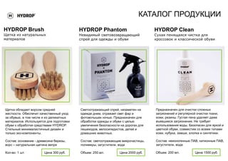 КАТАЛОГ ПРОДУКЦИИ
HYDROP Brush
Щетка из натуральных
материалов
Щетка обладает ворсом средней
жесткости. Обеспечит качественный уход
за обувью, в том числе и из деликатных
материалов. Используется для подготовки
обуви к обработке средствами HYDROP.
Стильный минималистичный дизайн и
только эко-компоненты.
Состав: основание - древесина березы,
ворс – натуральная щетина вепря
Кол-во: 1 шт. Цена 300 руб.
Светоотражающий спрей, незаметен на
одежде днем, отражает свет фар и
фотовспышек ночью. Предназначен для
обработки одежды и обуви с целью
увеличения безопасности на дорогах для
пешеходов, велосипедистов, детей и
домашних животных.
Состав: светоотражающие микрочастицы,
полимеры, загустители, вода
Объем: 250 мл. Цена 2000 руб.
HYDROP Phantom
Невидимый световозвращающий
спрей для одежды и обуви
Предназначен для очистки сложных
загрязнений и регулярной очистки ткани,
кожи, резины. Густая пена удаляет даже
въевшиеся загрязнения. Не требует
использования воды. Безопасен для яркой и
цветной обуви, совместим со всеми типами
кожи, нубука, замши, хлопка и синтетики.
Состав: неионогенные ПАВ, катионные ПАВ,
загустители, вода
Объем: 200 мл. Цена 1500 руб.
HYDROP Clean
Сухая пенящаяся чистка для
кроссовок и классической обуви
 