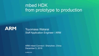 ©ARM 2016
mbed HDK
from prototype to production
Toyomasa Watarai
ARM mbed Connect / Shenzhen, China
Staff Application Engineer / ARM
December 5, 2016
 