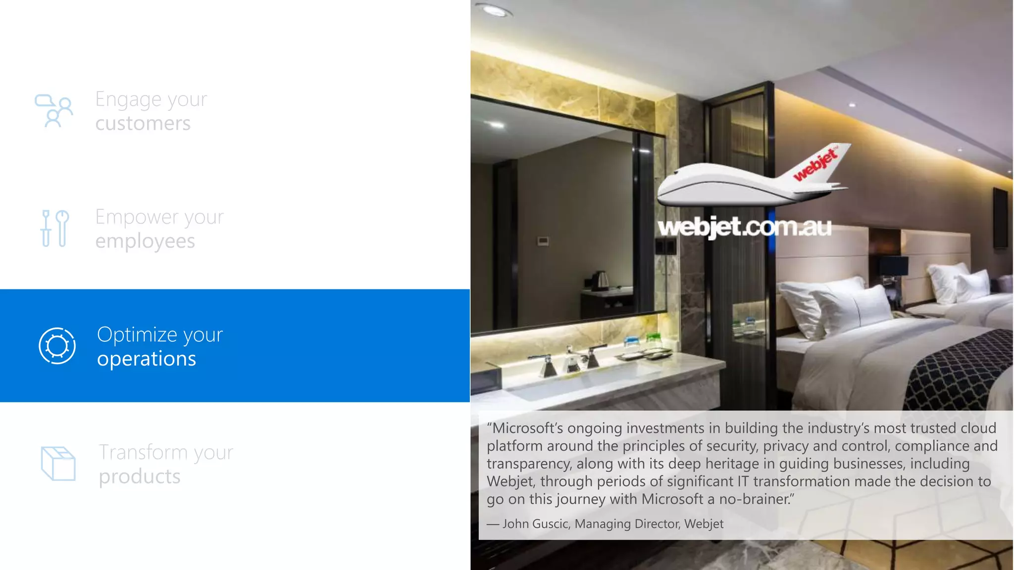 Engage your
customers
Optimize your
operations
“Microsoft’s ongoing investments in building the industry’s most trusted cloud
platform around the principles of security, privacy and control, compliance and
transparency, along with its deep heritage in guiding businesses, including
Webjet, through periods of significant IT transformation made the decision to
go on this journey with Microsoft a no-brainer.”
— John Guscic, Managing Director, Webjet
 