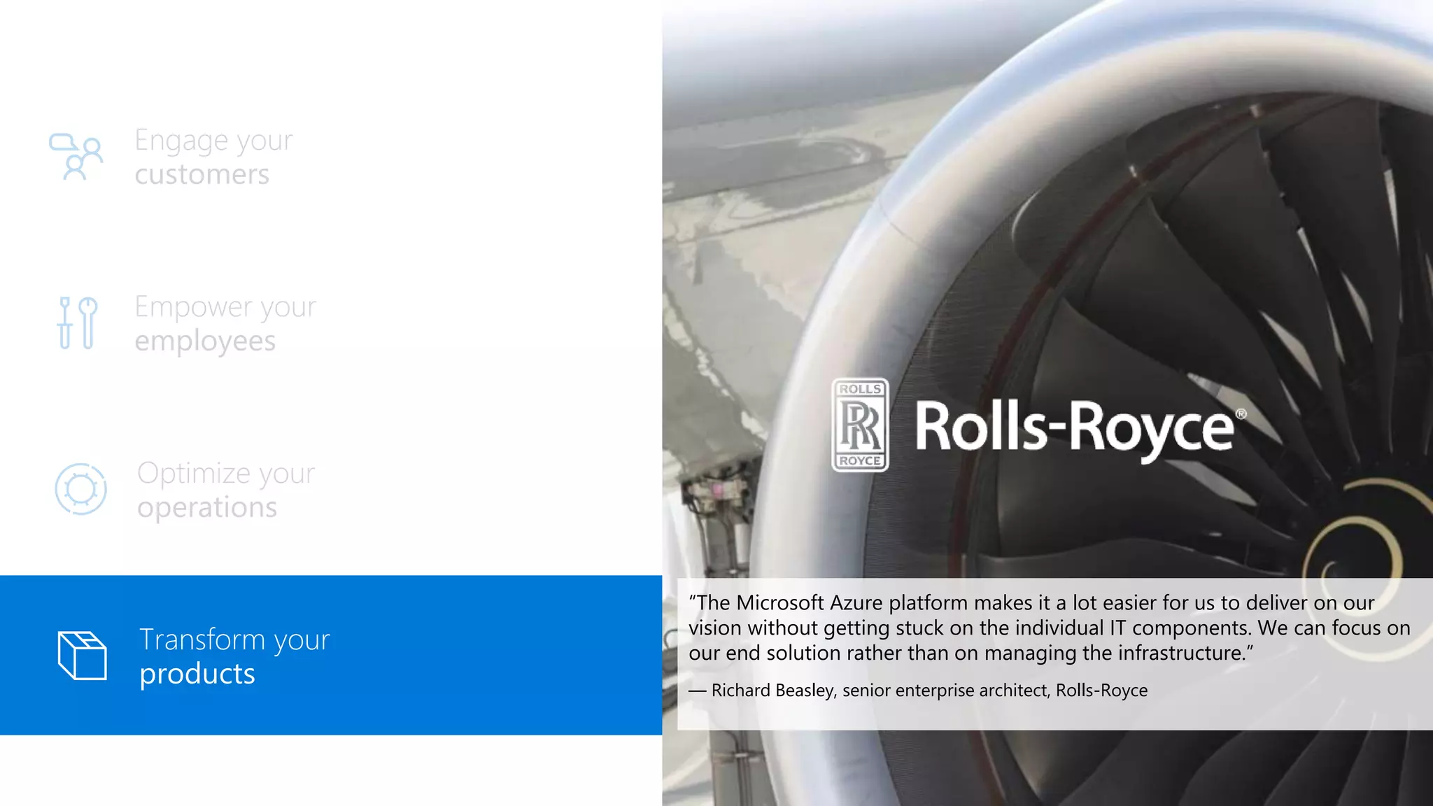 Empower your
employees
Engage your
customers
Optimize your
operations
Transform your
products
“The Microsoft Azure platform makes it a lot easier for us to deliver on our
vision without getting stuck on the individual IT components. We can focus on
our end solution rather than on managing the infrastructure.”
— Richard Beasley, senior enterprise architect, Rolls-Royce
 