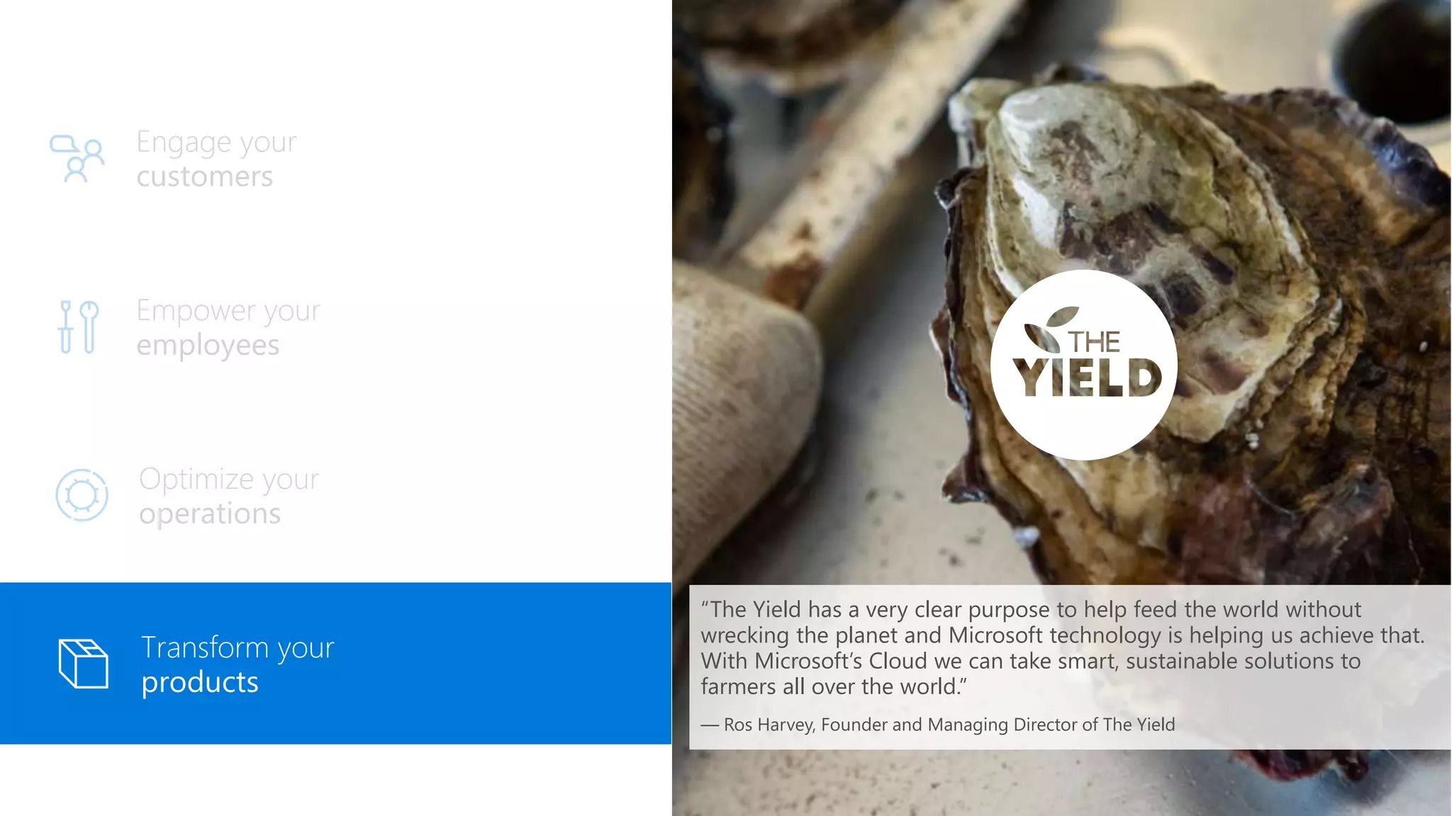 Empower your
employees
Engage your
customers
Optimize your
operations
Transform your
products
“The Yield has a very clear purpose to help feed the world without
wrecking the planet and Microsoft technology is helping us achieve that.
With Microsoft’s Cloud we can take smart, sustainable solutions to
farmers all over the world.”
— Ros Harvey, Founder and Managing Director of The Yield
 