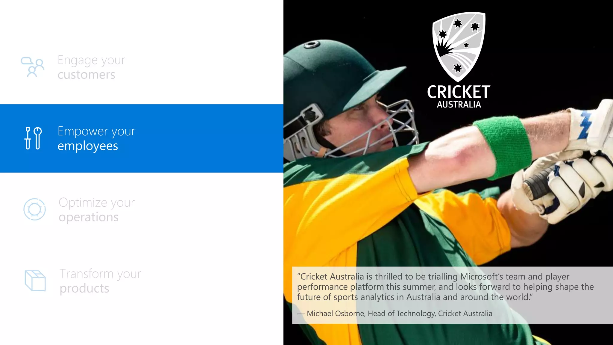 Engage your
customers
Empower your
employees
“Cricket Australia is thrilled to be trialling Microsoft’s team and player
performance platform this summer, and looks forward to helping shape the
future of sports analytics in Australia and around the world.”
— Michael Osborne, Head of Technology, Cricket Australia
 