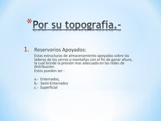 1. Reservorios Apoyados:
Estas estructuras de almacenamiento apoyadas sobre las
laderas de los cerros o montañas con el fin de ganar altura,
la cual brinde la presión mas adecuada en las redes de
distribución.
Estos pueden ser :
a.- Enterrados,
b.- Semi-Enterrados
c.- Superficial
 