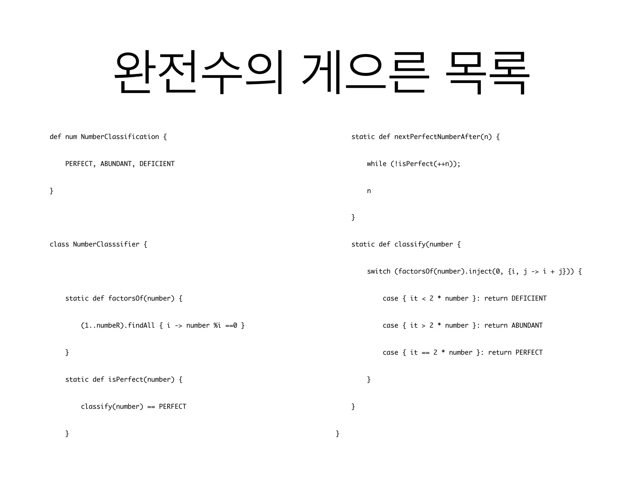 def num NumberClassification {
PERFECT, ABUNDANT, DEFICIENT
}
class NumberClasssifier {
static def factorsOf(number) {
(1..numbeR).findAll { i -> number %i ==0 }
}
static def isPerfect(number) {
classify(number) == PERFECT
}
static def nextPerfectNumberAfter(n) {
while (!isPerfect(++n));
n
}
static def classify(number {
switch (factorsOf(number).inject(0, {i, j -> i + j})) {
case { it < 2 * number }: return DEFICIENT
case { it > 2 * number }: return ABUNDANT
case { it == 2 * number }: return PERFECT
}
}
}
 