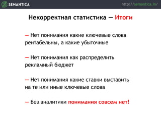 Некорректная статистика — Итоги
— Нет понимания какие ключевые слова
рентабельны, а какие убыточные
— Нет понимания как распределить
рекламный бюджет
— Нет понимания какие ставки выставить
на те или иные ключевые слова
— Без аналитики понимания совсем нет!
 