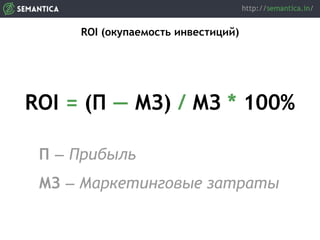 ROI (окупаемость инвестиций)
ROI = (П — МЗ) / МЗ * 100%
П — Прибыль
МЗ — Маркетинговые затраты
 