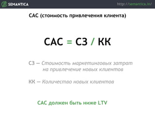 CAC (стоимость привлечения клиента)
CAC = СЗ / КК
СЗ — Стоимость маркетинговых затрат
на привлечение новых клиентов
КК — Количество новых клиентов
САС должен быть ниже LTV
 