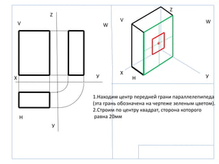 Z
Z
X
X УУ
У
V
V
W
W
H
H
1.Находим центр передней грани параллелепипеда
(эта грань обозначена на чертеже зеленым цветом).
2.Строим по центру квадрат, сторона которого
равна 20мм
 