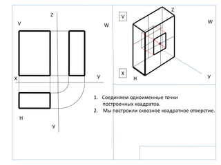 Z
Z
X
X УУ
У
V
V
W
W
H
H
1. Соединяем одноименные точки
построенных квадратов.
2. Мы построили сквозное квадратное отверстие.
 