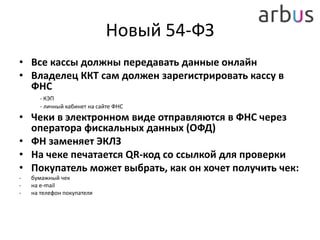 Новый 54-ФЗ
• Все кассы должны передавать данные онлайн
• Владелец ККТ сам должен зарегистрировать кассу в
ФНС
- КЭП
- личный кабинет на сайте ФНС
• Чеки в электронном виде отправляются в ФНС через
оператора фискальных данных (ОФД)
• ФН заменяет ЭКЛЗ
• На чеке печатается QR-код со ссылкой для проверки
• Покупатель может выбрать, как он хочет получить чек:
- бумажный чек
- на e-mail
- на телефон покупателя
 