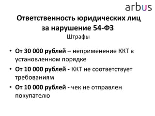 Ответственность юридических лиц
за нарушение 54-ФЗ
Штрафы
• От 30 000 рублей – неприменение ККТ в
установленном порядке
• От 10 000 рублей - ККТ не соответствует
требованиям
• От 10 000 рублей - чек не отправлен
покупателю
 