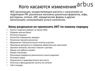 Кого касаются изменения
ВСЕ организации, осуществляющие расчеты с населением на
территории РФ: розничные магазины различных форматов, кафе,
рестораны, аптеки, АЗС, юридические фирмы и другие
организации, оказывающие услуги населению.
Кому разрешено не применять ККТ по новому порядку
• Газеты и журналы (оборот не менее 50%)
• Продажа ценных бумаг
• Питание учащихся
• Рынки без помещений, ярмарки
• Розничная торговля разносная
• Мороженое и безалкогольные напитки в розлив
• Проездные документы в городском общественном транспорте
• Торговля молоком, маслом и квасом с цистерн
• Овощи или арбузы в развал
• Прием стеклотары
• Реализация предметов религиозного культа (церковь)
• Почтовые марки
• Отдаленные и труднодоступные местности
• Аптечные и фельдшерские пункты (не аптеки)
• Чай в поездах
 