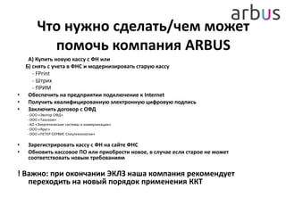 Что нужно сделать/чем может
помочь компания ARBUS
А) Купить новую кассу с ФН или
Б) снять с учета в ФНС и модернизировать старую кассу
- FPrint
- Штрих
- ПРИМ
• Обеспечить на предприятии подключение к Internet
• Получить квалифицированную электронную цифровую подпись
• Заключить договор с ОФД
- ООО «Эвотор ОФД»
- ООО «Такском»
- АО «Энергетические системы и коммуникации»
- ООО «Ярус»
- ООО «ПЕТЕР-СЕРВИС Спецтехнологии»
• Зарегистрировать кассу с ФН на сайте ФНС
• Обновить кассовое ПО или приобрести новое, в случае если старое не может
соответствовать новым требованиям
! Важно: при окончании ЭКЛЗ наша компания рекомендует
переходить на новый порядок применения ККТ
 
