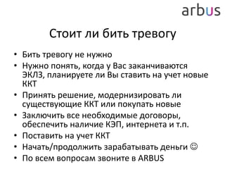 Стоит ли бить тревогу
• Бить тревогу не нужно
• Нужно понять, когда у Вас заканчиваются
ЭКЛЗ, планируете ли Вы ставить на учет новые
ККТ
• Принять решение, модернизировать ли
существующие ККТ или покупать новые
• Заключить все необходимые договоры,
обеспечить наличие КЭП, интернета и т.п.
• Поставить на учет ККТ
• Начать/продолжить зарабатывать деньги 
• По всем вопросам звоните в ARBUS
 