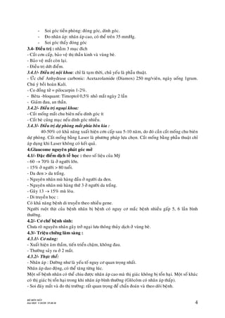 BOÄ MOÂN MAÉT
ÑAÏI HOÏC Y DÖÔÏC TP.HCM 4
- Soi goùc tieàn phoøng: ñoùng goùc, dính goùc.
- Ño nhaõn aùp: nhaõn aùp cao, coù theå treân 35 mmHg.
- Soi goùc thaáy ñoùng goùc
3.4- Ñieàu trò : nhaèm 3 muïc ñích
- Caét côn caáp, baûo veä thò thaàn kinh vaø vuøng beø.
- Baûo veä maét coøn laïi.
- Ñieàu trò döùt ñieåm.
3.4.1/- Ñieàu trò noäi khoa: chæ laø taïm thôøi, chuû yeáu laø phaãu thuaät.
- ÖÙc cheá Anhydrase carbonic: Acetazolamide (Diamox) 250 mg/vieân, ngaøy uoáng 1gram.
Chuù yù boài hoaøn Kali.
- Co ñoàng töû = pilocarpin 1-2%.
- Beâta -bloquant: Timoptol 0,5% nhoû maét ngaøy 2 laàn
- Giaûm ñau, an thaàn.
3.4.2/- Ñieàu trò ngoaïi khoa:
- Caét moáng maét chu bieân neáu dính goùc ít
- Caét beø cuûng maïc neáu dính goùc nhieàu.
3.4.3/- Ñieàu trò döï phoøng maét phía beân kia :
40-50% coù khaû naêng xuaát hieän côn caáp sau 5-10 naêm, do ñoù caàn caét moáng chu bieân
döï phoøng. Caét moáng baèng Laser laø phöông phaùp löïa choïn. Caét moáng baèng phaãu thuaät chæ
aùp duïng khi Laser khoâng coù keát quaû.
4.Glaucome nguyeân phaùt goùc môû
4.1/- Ñaëc ñieåm dòch teã hoïc : theo soá lieäu cuûa Myõ
- 60  70% laø ôû ngöôøi lôùn.
- 15% ôû ngöôøi > 80 tuoåi.
- Da ñen > da traéng.
- Nguyeân nhaân muø haøng ñaàu ôû ngöôøi da ñen.
- Nguyeân nhaân muø haøng thöù 3 ôû ngöôøi da traéng.
- Gaây 13  15% muø loøa.
- Di truyeàn hoïc :
Coù khaû naêng beänh di truyeàn theo nhieàu gene.
Ngöôøi ruoät thòt cuûa beänh nhaân bò beänh coù nguy cô maéc beänh nhieàu gaáp 5, 6 laàn bình
thöôøng.
4.2/- Cô cheá beänh sinh:
Chöa roõ nguyeân nhaân gaây trôû ngaïi löu thoâng thuûy dòch ôû vuøng beø.
4.3/- Trieäu chöùng laâm saøng :
4.3.1/- Cô naêng:
- Xuaát hieän aâm thaàm, tieán trieån chaäm, khoâng ñau.
- Thöôøng saûy ra ôû 2 maét.
4.3.2/- Thöïc theå:
- Nhaõn aùp : Döôøng nhö laø yeáu toá nguy cô quan troïng nhaát.
Nhaõn aùp dao ñoäng, coù theå taêng töøng luùc.
Moät soá beänh nhaân coù theå chiu ñöôïc nhaõn aùp cao maø thò giaùc khoâng bò toån haïi. Moät soá khaùc
coù thò giaùc bò toån haïi trong khi nhaõn aùp bình thöôøng (Gloâcoâm coù nhaõn aùp thaáp).
- Soi ñaùy maét vaø ño thò tröôøng: raát quan troïng ñeå chaån ñoaùn vaø theo doõi beänh.
 