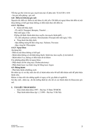 BOÄ MOÂN MAÉT
ÑAÏI HOÏC Y DÖÔÏC TP.HCM 5
Toån haïi gai thò: Loõm teo gai, maïch maùu daït veà phía muõi. Tyû leä C/D  4/10
- Soi goùc tieàn phoøng : goùc môû.
4.4/- Ñieàu trò Gloâcoâm goùc môû:
Nguyeân taéc ñieàu trò: Ñieàu trò noäi khoa laø chuû yeáu. Chæ ñieàu trò ngoaïi khoa khi ñieàu trò noäi
khoa khoâng coù keát quaû hoaëc khoâng coù ñieàu kieän theo doõi ñieàu trò.
4.4.1/- Noäi khoa:
 Giaûm tieát thuûy dòch:
- ÖÙc cheá : Timoptol, Betoptic, Timolol . . .
Nhoû maét ngaøy 2 laàn
Choáng chæ ñònh: beänh nhaân hen xuyeãn, tim maïch, beänh phoåi. . .
- ÖÙc cheá anhydrase carbonic: Dorzolamide (Trusopt) nhoû maét ngaøy 3 laàn.
 Taêng thoaùt löu thuûy dòch:
- Qua ñöôøng maøng boà ñaøo-cuûng maïc: Xalatan, Travatan
- Qua vuøng beø: Pilocarpine
4.4.2/- Ngoaïi khoa:
Aùp duïng khi:
- Ñieàu trò noäi khoa khoâng coù keát quaû
- Beänh nhaân khoâng coù chæ ñònh duøng thuoác: beänh tim, hen xuyeãn, lyù do kinh teá .
- Beänh nhaân ôû xa, khoâng coù ñieàu kieän ñi taùi khaùm
Caùc phöông phaùp ñieàu trò ngoaïi khoa:
- Phaãu thuaät caét beø cuûng maïc (Trabeculectomy)
- Phaãu thuaät laser: taïo hình vuøng beø baèng laser Argon
4.5- Phoøng beänh:
- Phaùt hieän beänh sôùmbaèng caùch:
Ño nhaõn aùp vaø soi ñaùy maét cho taát caû beänh nhaân treân 40 tuoåi ñeán khaùm maét ñeå phaùt hieän
beänh sôùm.
Khaùm vaø theo doõi cho nhöõng ngöôøi coù nguy cô bò: gia ñình coù ngöôøi bò
Soi ñaùy maét , nhaõn aùp , ño thò tröôøng ñònh kyø cho taát caû caùc beänh nhaân bò Glaucome goùc
môû.
I. TAØI LIEÄU THAM KHAÛO
- Giaùo trình nhaõn khoa 1997 – Ñaïi hoïc Y Döôïc TP.HCM.
- Thöïc haønh nhaõn khoa taäp 1, 2 1999 – Ñaïi hoïc Y Haø Noäi.
 