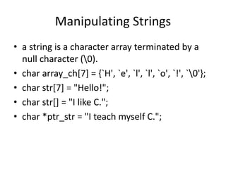 Manipulating Strings
• a string is a character array terminated by a
null character (0).
• char array_ch[7] = {`H', `e', `l', `l', `o', `!', `0'};
• char str[7] = "Hello!";
• char str[] = "I like C.";
• char *ptr_str = "I teach myself C.";
 