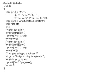 #include <stdio.h>
main()
{
char str1[] = {`A', ` `,
`s', `t', `r', `i', `n', `g', ` `,
`c', `o', `n', `s', `t', `a', `n', `t', `0'};
char str2[] = "Another string constant";
char *ptr_str;
int i;
/* print out str2 */
for (i=0; str1[i]; i++)
printf("%c", str1[i]);
printf("n");
/* print out str2 */
for (i=0; str2[i]; i++)
printf("%c", str2[i]);
printf("n");
/* assign a string to a pointer */
ptr_str = "Assign a string to a pointer.";
for (i=0; *ptr_str; i++)
printf("%c", *ptr_str++);
return 0;
}
 