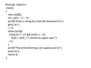 #include <stdio.h>
main()
{
char str[80];
int i, delt = `a' - `A';
printf("Enter a string less than 80 characters:n");
gets( str );
i = 0;
while (str[i]){
if ((str[i] >= `a') && (str[i] <= `z'))
str[i] -= delt; /* convert to upper case */
++i;
}
printf("The entered string is (in uppercase):n");
puts( str );
return 0;
}
 