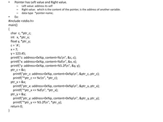 • Pointer has Left value and Right value.
– Left value: address its self
– Right value: which is the content of the pointer, is the address of another variable.
– data-type *pointer-name;
• Ex:
#include <stdio.h>
main()
{
char c, *ptr_c;
int x, *ptr_x;
float y, *ptr_y;
c = `A';
x = 7;
y = 123.45;
printf("c: address=0x%p, content=%cn", &c, c);
printf("x: address=0x%p, content=%dn", &x, x);
printf("y: address=0x%p, content=%5.2fn", &y, y);
ptr_c = &c;
printf("ptr_c: address=0x%p, content=0x%pn", &ptr_c, ptr_c);
printf("*ptr_c => %cn", *ptr_c);
ptr_x = &x;
printf("ptr_x: address=0x%p, content=0x%pn", &ptr_x, ptr_x);
printf("*ptr_x => %dn", *ptr_x);
ptr_y = &y;
printf("ptr_y: address=0x%p, content=0x%pn", &ptr_y, ptr_y);
printf("*ptr_y => %5.2fn", *ptr_y);
return 0;
}
 