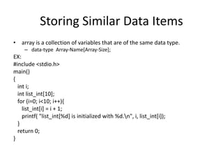 Storing Similar Data Items
• array is a collection of variables that are of the same data type.
– data-type Array-Name[Array-Size];
EX:
#include <stdio.h>
main()
{
int i;
int list_int[10];
for (i=0; i<10; i++){
list_int[i] = i + 1;
printf( "list_int[%d] is initialized with %d.n", i, list_int[i]);
}
return 0;
}
 
