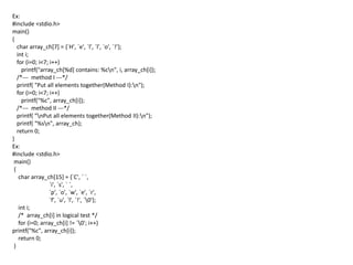 Ex:
#include <stdio.h>
main()
{
char array_ch[7] = {`H', `e', `l', `l', `o', `!’};
int i;
for (i=0; i<7; i++)
printf("array_ch[%d] contains: %cn", i, array_ch[i]);
/*--- method I ---*/
printf( "Put all elements together(Method I):n");
for (i=0; i<7; i++)
printf("%c", array_ch[i]);
/*--- method II ---*/
printf( "nPut all elements together(Method II):n");
printf( "%sn", array_ch);
return 0;
}
Ex:
#include <stdio.h>
main()
{
char array_ch[15] = {`C', ` `,
`i', `s', ` `,
`p', `o', `w', `e', `r',
`f', `u', `l', `!', `0'};
int i;
/* array_ch[i] in logical test */
for (i=0; array_ch[i] != `0'; i++)
printf("%c", array_ch[i]);
return 0;
}
 