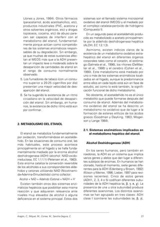 (Jones y Jones, 1984). Otros fármacos
(paracetamol, ácido acetilsalicílico, etc),
productos industriales (PVC, acetona y
otros solventes orgánicos, etc) y drogas
(opiáceos, cocaína, etc) de abuso pare-
cen ser capaces de interferir con el
metabolismo del etanol, fundamental-
mente porque actúan como competido-
res de los sistemas enzimáticos respon-
sables de su degradación. Sin embargo,
ya que muchas de estas sustancias afec-
tan al MEOS más que a la ADH presen-
tan un impacto leve o moderado sobre la
desaparición de cantidades de etanol en
el rango de consumo normalmente
observado.
5. Los fumadores de tabaco (con un consu-
mo superior a 20-25 cigarrillos por día)
presentan una mayor velocidad de des-
aparición del etanol.
6. Se ha sugerido la existencia de un ritmo
circadiano en la velocidad de desapari-
ción del etanol. Sin embargo, en huma-
nos, la existencia de dicho ritmo está aún
por confirmar.
2. METABOLISMO DEL ETANOL
El etanol se metaboliza fundamentalmente
por oxidación, transformándose en acetalde-
hido. En las situaciones de consumo oral, las
más habituales, este proceso acontece
principalmente en el hígado y se halla funda-
mentalmente mediado por la enzima alcohol
deshidrogenasa (ADH) (alcohol: NAD-oxido-
rreductasa, EC 1.1.1.1) (Petersen et al., 1983).
Esta enzima cataliza la conversión reversible
de los alcoholes a sus correspondientes alde-
hidos y cetonas utilizando NAD (Nicotinami-
da-Adenina-Dinucleótido) como cofactor:
Alcohol + NAD = Aldehido (Cetona) + NADH + H+
Existen también otros dos sistemas enzi-
máticos hepáticos que posibilitan esta misma
reacción y que adquieren relevancia ante
niveles muy elevados de alcohol o alguna
deficiencia en el sistema principal. Estos dos
sistemas son el llamado sistema microsomal
oxidativo del etanol (MEOS) y el mediado por
el complejo catalasa-peróxido de hidrógeno
(Compuesto I).
En un segundo paso el acetaldehido produ-
cido es metabolizado a acetato principalmen-
te por la aldehido deshidrogenasa hepática
(ALDH; EC 1.2.1.3).
Asimismo, existen indicios claros de la
existencia de un metabolismo oxidativo extra-
hepático del etanol en diferentes órganos
corporales tales como el corazón, el estóma-
go (Salmela et al., 1996), los riñones (DeMas-
ter et al., 1986) y el cerebro (Cohen et al.,
1980). Este metabolismo está mediado por
uno o más de los sistemas enzimáticos locali-
zados en el hígado, aunque la predominancia
entre ellos en cada tejido está aún en fase de
estudio, así como lo está también, la signifi-
cación funcional de dicho metabolismo.
No obstante, el acetaldehido no es el único
metabolito que puede formarse después del
consumo de etanol. Además del metabolis-
mo oxidativo del etanol se ha descrito un
metabolismo no oxidativo que da lugar a la
formación de esteres etílicos de los ácidos
grasos (Goodman y Deyking, 1963; Mogel-
son y Lange 1984).
2.1. Sistemas enzimáticos implicados en
el metabolismo hepático del etanol.
Alcohol Deshidrogenasa (ADH)
En los seres humanos, pero también en
roedores, la ADH es un sistema que implica
varios genes y alelos que dan lugar a diferen-
tes subtipos de enzimas. En humanos se han
clonado, hasta el momento, siete genes dife-
rentes para la ADH (Edenberg y Brown, 1992)
(Kitson y Weiner, 1996; Lieber, 1997 para revi-
siones recientes). Cinco de estos genes
(ADH1, 2, 3, 4 o 5) codifican diferentes subu-
nidades de la ADH hepática (α, β, γ, π, χ). La
presencia de una u otra subunidad produce
diferentes isoenzimas. Los distintos isoenzi-
mas se han agrupado en tres clases: ADH
clase I (contiene las subunidades (α, β, γ),
Aragón, C.; Miquel, M.; Correa, M.; Sanchis-Segura, C. 27
 