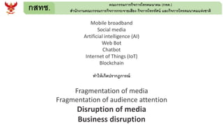 กสทช. คณะกรรมการกิจการโทรคมนาคม (กทค.)
สานักงานคณะกรรมการกิจการกระจายเสียง กิจการโทรทัศน์ และกิจการโทรคมนาคมแห่งชาติ
Mobile broadband
Social media
Artificial intelligence (AI)
Web Bot
Chatbot
Internet of Things (IoT)
Blockchain
ทาให้เกิดปรากฎการณ์
Fragmentation of media
Fragmentation of audience attention
Disruption of media
Business disruption
 